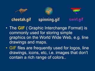 The   GIF  ( Graphic Interchange Format) is commonly used for storing simple graphics on the World Wide Web, e.g. line drawings and maps.  GIF  files are frequently used for logos, line drawings, icons, etc, i.e. images that don't contain a rich range of colors..   cheetah.gif spinning.gif  swirl.gif 