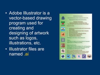 Adobe Illustrator is a vector-based drawing program used for creating and designing of artwork such as logos, illustrations, etc. Illustrator files are named   .ai 