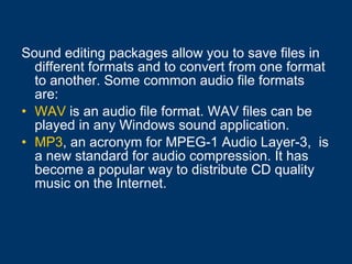 Sound editing packages allow you to save files in different formats and to convert from one format to another. Some common audio file formats are: WAV  is an audio file format. WAV files can be played in any Windows sound application.  MP3 , an acronym for MPEG-1 Audio Layer-3,  is a new standard for audio compression. It has become a popular way to distribute CD quality music on the Internet.   