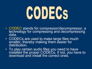 CODEC  stands for compressor/decompressor, a technology for compressing and decompressing data. CODECs are used to make large files much smaller, thereby making them easier for distribution.  To play certain audio files you need to have installed the proper CODECs, if not, you have to download and install the correct ones.   CODECs 