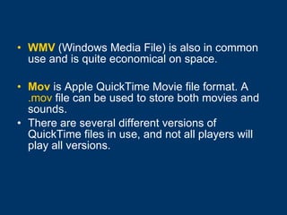 WMV  (Windows Media File) is also in common use and is quite economical on space.  Mov   is Apple QuickTime Movie file format. A  .mov  file can be used to store both movies and sounds.  There are several different versions of QuickTime files in use, and not all players will play all versions. 
