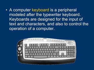 A computer  keyboard  is a peripheral modeled after the typewriter keyboard. Keyboards are designed for the input of text and characters, and also to control the operation of a computer.   