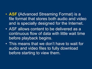 ASF  ( Advanced Streaming Format) is a file format that stores both audio and video and is specially designed for the Internet. ASF allows content to be delivered as a continuous flow of data with little wait time before playback begins.  This means that we don’t have to wait for audio and video files to fully download before starting to view them.  