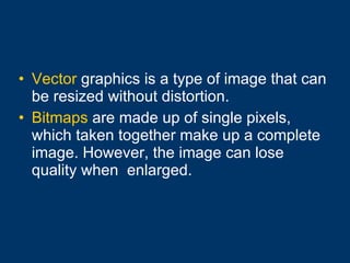Vector  graphics is a type of image that can be resized without distortion. Bitmaps  are made up of single pixels, which taken together make up a complete image. However, the image can lose quality when  enlarged. 