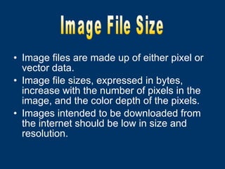 Image files are made up of either pixel or vector data. Image file sizes, expressed in bytes, increase with the number of pixels in the image, and the color depth of the pixels. Images intended to be downloaded from the internet should be low in size and resolution. Image File Size 