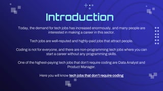 Introduction
Today, the demand for tech jobs has increased enormously, and many people are
interested in making a career in this sector.
Tech jobs are well-reputed and highly-paid jobs that attract people.
Coding is not for everyone, and there are non-programming tech jobs where you can
start a career without any programming skills.
One of the highest-paying tech jobs that don’t require coding are Data Analyst and
Product Manager.
Here you will know tech jobs that don’t require coding
 