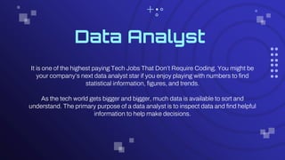 Data Analyst
It is one of the highest paying Tech Jobs That Don’t Require Coding. You might be
your company’s next data analyst star if you enjoy playing with numbers to find
statistical information, figures, and trends.
As the tech world gets bigger and bigger, much data is available to sort and
understand. The primary purpose of a data analyst is to inspect data and find helpful
information to help make decisions.
 