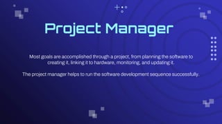 Project Manager
Most goals are accomplished through a project, from planning the software to
creating it, linking it to hardware, monitoring, and updating it.
The project manager helps to run the software development sequence successfully.
 