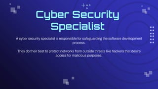 Cyber Security
Specialist
A cyber security specialist is responsible for safeguarding the software development
process.
They do their best to protect networks from outside threats like hackers that desire
access for malicious purposes.
 