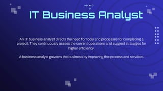 IT Business Analyst
An IT business analyst directs the need for tools and processes for completing a
project. They continuously assess the current operations and suggest strategies for
higher efficiency.
A business analyst governs the business by improving the process and services.
 