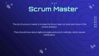 Scrum Master
The job of a scrum master is to keep the Scrum team on track and move in the
correct direction.
They should know about Agile principles and scrum methods, which require
certification.
 