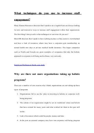 What techniques do you use to increase staff
engagement?
Many Human Resources directors that I speak to on a regular basis are always looking
for new and innovative ways to increase staff engagement within their organization.
The first thing I always ask is what techniques or activities do you use?
Most HR directors that I speak to have nothing in place as they seem to overwhelmed
and have a lack of resources, others may have a corporate gym membership, an
annual health mot days or private medical health insurance. The larger companies
such as Nestle and Google are great examples of companies that take the holistic
approach to corporate well-being and wellness, very seriously.
Employee Wellness at Nestle case study
Why are there not more organisations taking up holistic
programs?
There are a number of core reasons why I think organisations are not taking up these
types of programs.
1. Organizations fail to see the value in investing in holistic or corporate well-
being programs
2. The culture of an organization might be set on traditional values and beliefs
that have existed for many years and what worked for them in the past still
works.
3. Lack of resources which could be people, money and time
4. In the past an external company may have run corporate well-being program
 