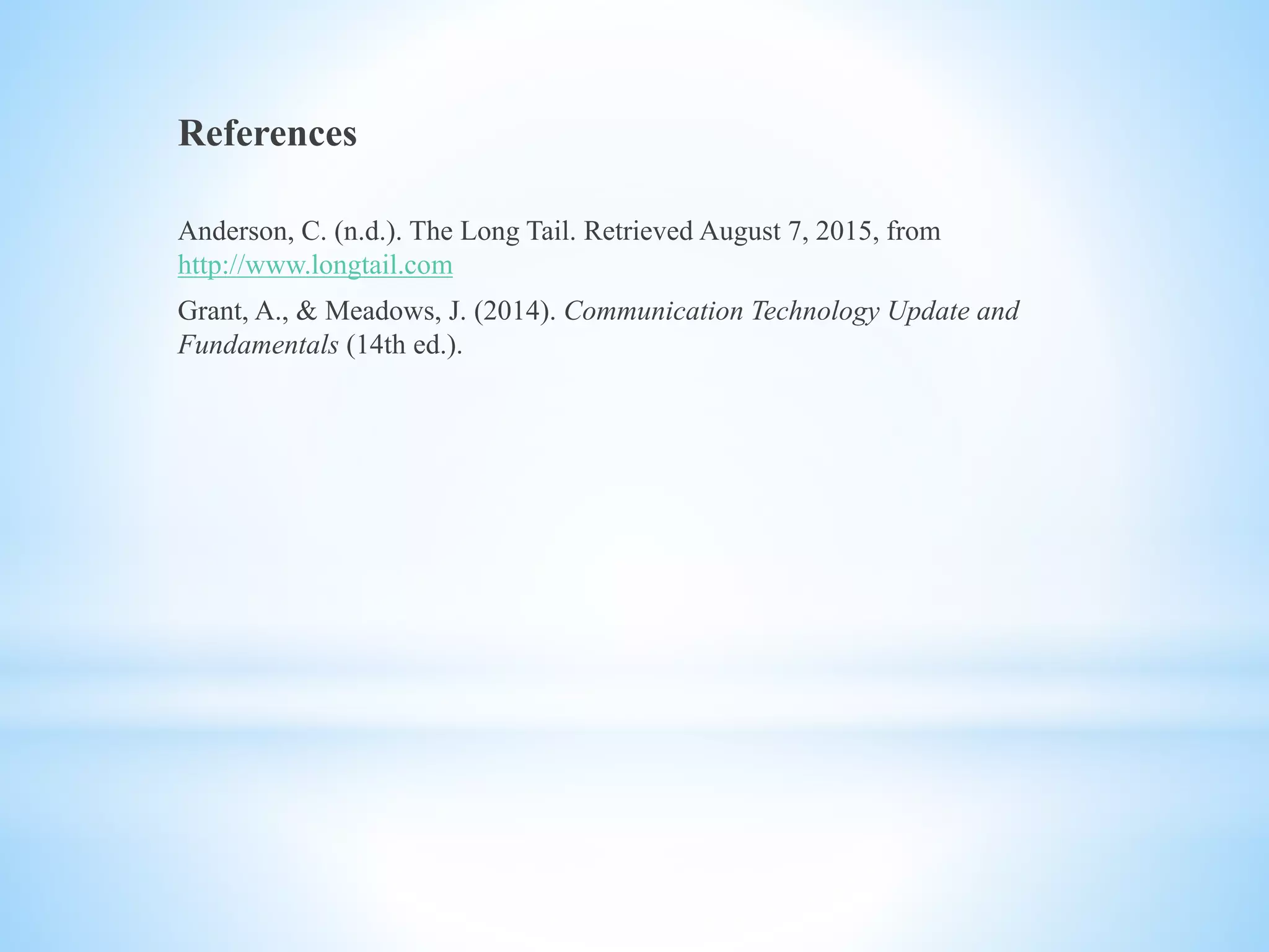 References
Anderson, C. (n.d.). The Long Tail. Retrieved August 7, 2015, from
http://www.longtail.com
Grant, A., & Meadows, J. (2014). Communication Technology Update and
Fundamentals (14th ed.).
 