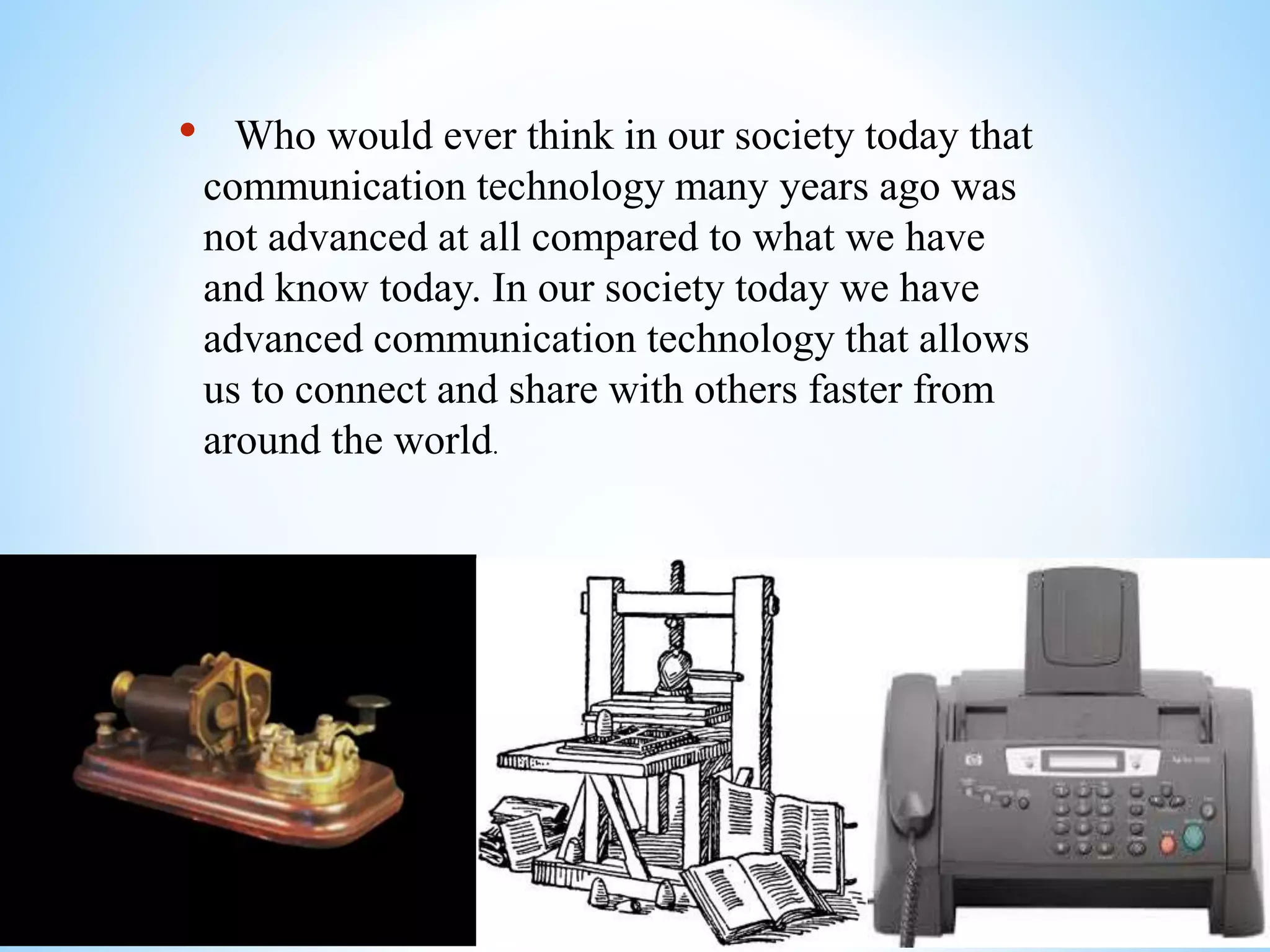 • Who would ever think in our society today that
communication technology many years ago was
not advanced at all compared to what we have
and know today. In our society today we have
advanced communication technology that allows
us to connect and share with others faster from
around the world.
 