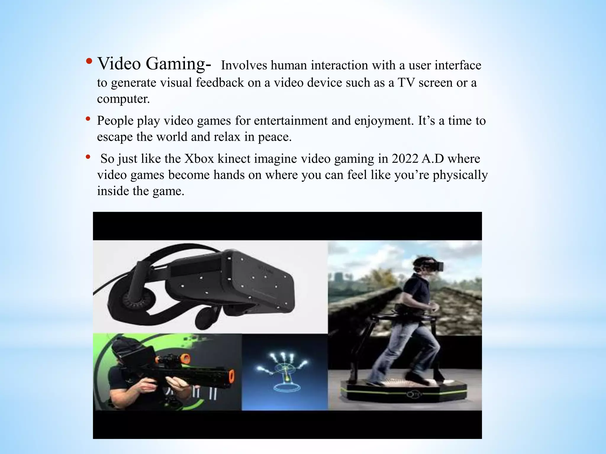 • Video Gaming- Involves human interaction with a user interface
to generate visual feedback on a video device such as a TV screen or a
computer.
• People play video games for entertainment and enjoyment. It’s a time to
escape the world and relax in peace.
• So just like the Xbox kinect imagine video gaming in 2022 A.D where
video games become hands on where you can feel like you’re physically
inside the game.
 