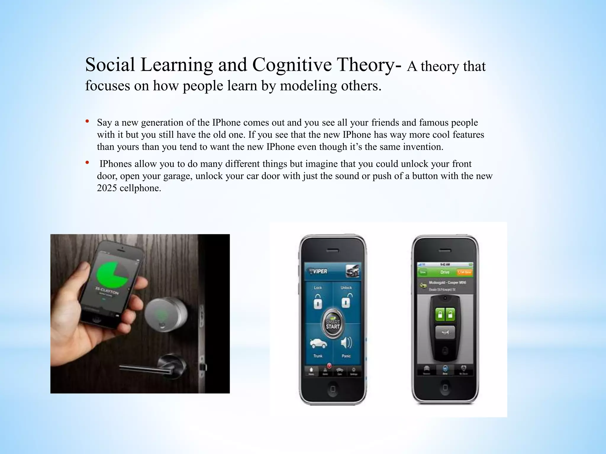 Social Learning and Cognitive Theory- A theory that
focuses on how people learn by modeling others.
• Say a new generation of the IPhone comes out and you see all your friends and famous people
with it but you still have the old one. If you see that the new IPhone has way more cool features
than yours than you tend to want the new IPhone even though it’s the same invention.
• IPhones allow you to do many different things but imagine that you could unlock your front
door, open your garage, unlock your car door with just the sound or push of a button with the new
2025 cellphone.
 