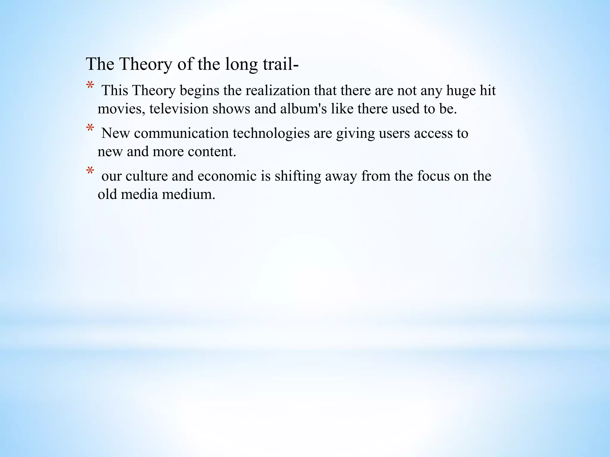 The Theory of the long trail-
* This Theory begins the realization that there are not any huge hit
movies, television shows and album's like there used to be.
* New communication technologies are giving users access to
new and more content.
* our culture and economic is shifting away from the focus on the
old media medium.
 