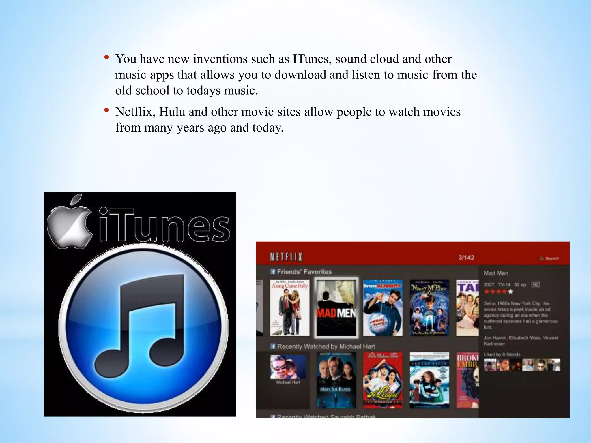 • You have new inventions such as ITunes, sound cloud and other
music apps that allows you to download and listen to music from the
old school to todays music.
• Netflix, Hulu and other movie sites allow people to watch movies
from many years ago and today.
 