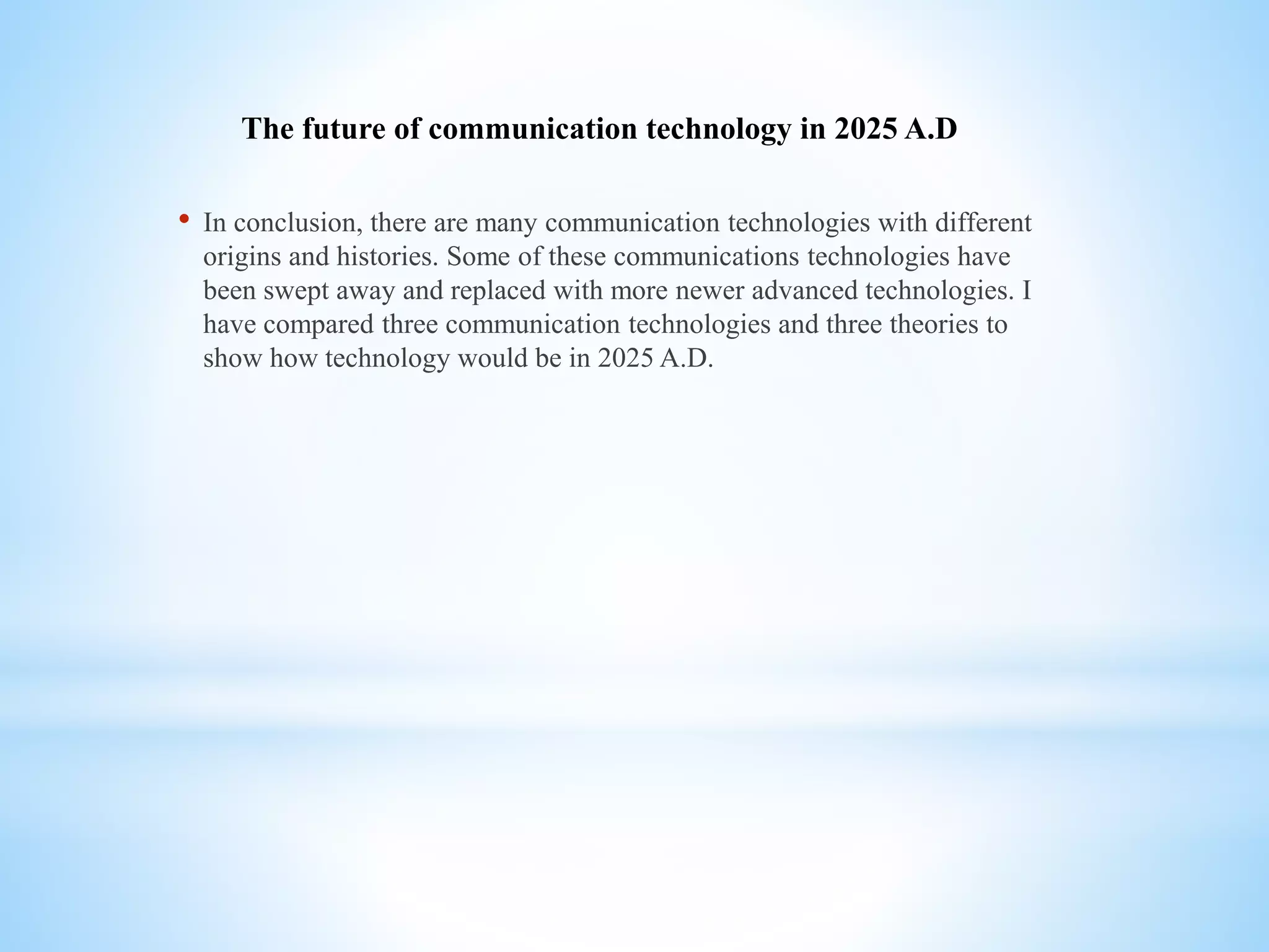 The future of communication technology in 2025 A.D
• In conclusion, there are many communication technologies with different
origins and histories. Some of these communications technologies have
been swept away and replaced with more newer advanced technologies. I
have compared three communication technologies and three theories to
show how technology would be in 2025 A.D.
 