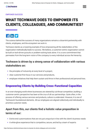 3/27/24, 4:19 PM What Techwave does to Empower its Clients, Colleagues, and Communities?
https://techwave.net/what-techwave-does-to-empower-its-clients-colleagues-and-communities/ 1/8
EMPOWER SUCCESS
WHAT TECHWAVE DOES TO EMPOWER ITS
CLIENTS, COLLEAGUES, AND COMMUNITIES?
The science behind the success of many organizations remains a close-knit partnership with
clients, employees, and the ecosystem we work in.
Techwave stands as a towering example of how empowering all the stakeholders of the
organization methodically leads to success. We believe, a customer-centric organization cannot
be built on tech-driven pursuits or problem-solving tools alone. It is a core commitment that
permeates from the long-term vision of the company to every individual across the hierarchy.
Techwave is driven by a strong sense of collaboration with various
stakeholders on:
the principles of inclusivity at every level of a project,
clear customer-first focus in our services and products,
employee initiatives that help them sustain and thrive in their professional and personal lives.
Empowering Clients by Building Cross-Functional Capacities
In an ever-changing world where businesses are steered by cut-throat competition, building a
customer-centric perspective has been at the crux of all our partnerships. Quite often, in the
process of offering various services and products, culture is underrated. However, it is one of
Techwave’s foundational elements. All our employees are aligned collectively and individually to
prioritize customer needs.
Apart from this, our clients find a holistic value proposition in
terms of our:
End-to-end customizations that are not just unique but in line with the client’s business needs
A white-glove experience that is competitive, secure, and led by a team of experts
 