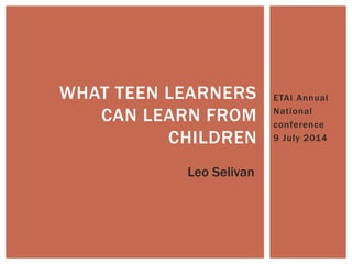 ETAI Annual
National
conference
9 July 2014
WHAT TEEN LEARNERS
CAN LEARN FROM
CHILDREN
Leo Selivan
 