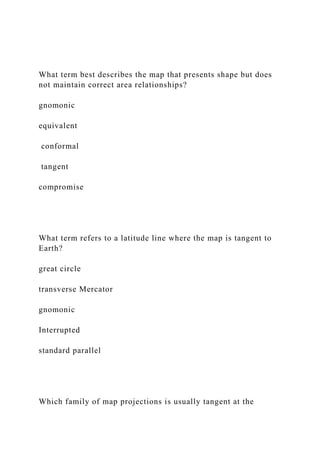 What term best describes the map that presents shape but does
not maintain correct area relationships?
gnomonic
equivalent
conformal
tangent
compromise
What term refers to a latitude line where the map is tangent to
Earth?
great circle
transverse Mercator
gnomonic
Interrupted
standard parallel
Which family of map projections is usually tangent at the
 