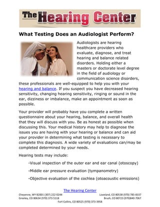 What Testing Does an Audiologist Perform?
                                Audiologists are hearing
                                healthcare providers who
                                evaluate, diagnose, and treat
                                hearing and balance related
                                disorders. Holding either a
                                masters or doctorate level degree
                                in the field of audiology or
                                communication science disorders,
these professionals are well-equipped to help you with your
hearing and balance. If you suspect you have decreased hearing
sensitivity, changing hearing sensitivity, ringing or sound in the
ear, dizziness or imbalance, make an appointment as soon as
possible.

Your provider will probably have you complete a written
questionnaire about your hearing, balance, and overall health
that they will discuss with you. Be as honest as possible when
discussing this. Your medical history may help to diagnose the
issues you are having with your hearing or balance and can aid
your provider in determining what testing is necessary to
complete this diagnosis. A wide variety of evaluations can/may be
completed determined by your needs.

Hearing tests may include:

       -Visual inspection of the outer ear and ear canal (otoscopy)

       -Middle ear pressure evaluation (tympanometry)

       -Objective evaluation of the cochlea (otoacoustic emissions)


                                    The Hearing Center
Cheyenne, WY 82001 (307) 222-0244                                 Loveland, CO 80538 (970) 785-8337
Greeley, CO 80634 (970) 373-5118                                     Brush, CO 80723 (970)840-7067
                               Fort Collins, CO 80525 (970) 373-3958
 