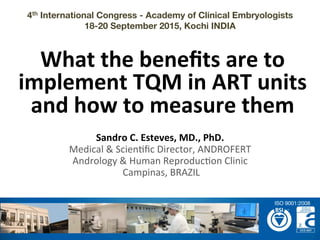  	
  
	
  
	
  
What	
  the	
  beneﬁts	
  are	
  to	
  
implement	
  TQM	
  in	
  ART	
  units	
  
and	
  how	
  to	
  measure	
  them	
  
ISO 9001:2008
4th International Congress - Academy of Clinical Embryologists 
18-20 September 2015, Kochi INDIA
Sandro	
  C.	
  Esteves,	
  MD.,	
  PhD.	
  
Medical	
  &	
  Scien,ﬁc	
  Director,	
  ANDROFERT	
  
Andrology	
  &	
  Human	
  Reproduc,on	
  Clinic	
  
	
  Campinas,	
  BRAZIL	
  
 