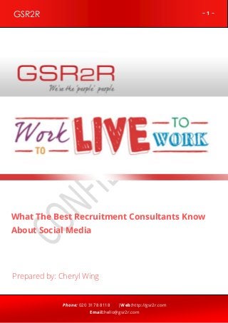 GSR2R

~1~

z

What The Best Recruitment Consultants Know
About Social Media

Prepared by: Cheryl Wing

Phone: 020 3178 8118

|Web:http://gsr2r.com

Email:hello@gsr2r.com

 