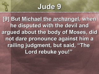 JJuuddee 99 
[[99]] BBuutt MMiicchhaaeell tthhee aarrcchhaannggeell,, wwhheenn 
hhee ddiissppuutteedd wwiitthh tthhee ddeevviill aanndd 
aarrgguueedd aabboouutt tthhee bbooddyy ooff MMoosseess,, ddiidd 
nnoott ddaarree pprroonnoouunnccee aaggaaiinnsstt hhiimm aa 
rraaiilliinngg jjuuddggmmeenntt,, bbuutt ssaaiidd,, ““TThhee 
LLoorrdd rreebbuukkee yyoouu!!”” 
 