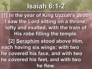 IIssaaiiaahh 66::11--22 
[[11]] IInn tthhee yyeeaarr ooff KKiinngg UUzzzziiaahh''ss ddeeaatthh 
II ssaaww tthhee LLoorrdd ssiittttiinngg oonn aa tthhrroonnee,, 
llooffttyy aanndd eexxaalltteedd,, wwiitthh tthhee ttrraaiinn ooff 
HHiiss rroobbee ffiilllliinngg tthhee tteemmppllee.. 
[[22]] SSeerraapphhiimm ssttoooodd aabboovvee HHiimm,, 
eeaacchh hhaavviinngg ssiixx wwiinnggss:: wwiitthh ttwwoo 
hhee ccoovveerreedd hhiiss ffaaccee,, aanndd wwiitthh ttwwoo 
hhee ccoovveerreedd hhiiss ffeeeett,, aanndd wwiitthh ttwwoo 
hhee fflleeww.. 
 