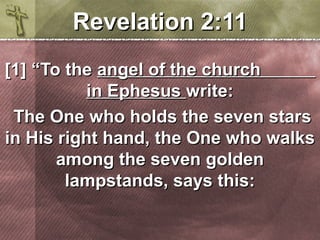 RReevveellaattiioonn 22::1111 
[[11]] ““TToo tthhee aannggeell ooff tthhee cchhuurrcchh 
iinn EEpphheessuuss wwrriittee:: 
TThhee OOnnee wwhhoo hhoollddss tthhee sseevveenn ssttaarrss 
iinn HHiiss rriigghhtt hhaanndd,, tthhee OOnnee wwhhoo wwaallkkss 
aammoonngg tthhee sseevveenn ggoollddeenn 
llaammppssttaannddss,, ssaayyss tthhiiss:: 
 