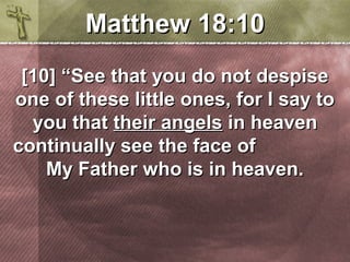 MMaatttthheeww 1188::1100 
[[1100]] ““SSeeee tthhaatt yyoouu ddoo nnoott ddeessppiissee 
oonnee ooff tthheessee lliittttllee oonneess,, ffoorr II ssaayy ttoo 
yyoouu tthhaatt tthheeiirr aannggeellss iinn hheeaavveenn 
ccoonnttiinnuuaallllyy sseeee tthhee ffaaccee ooff 
MMyy FFaatthheerr wwhhoo iiss iinn hheeaavveenn.. 
 
