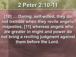 22 PPeetteerr 22::1100-1111 
[[1100]] …… DDaarriinngg,, sseellff-wwiilllleedd,, tthheeyy ddoo 
nnoott ttrreemmbbllee wwhheenn tthheeyy rreevviillee aannggeelliicc 
mmaajjeessttiieess,, [[1111]] wwhheerreeaass aannggeellss wwhhoo 
aarree ggrreeaatteerr iinn mmiigghhtt aanndd ppoowweerr ddoo 
nnoott bbrriinngg aa rreevviilliinngg jjuuddggmmeenntt aaggaaiinnsstt 
tthheemm bbeeffoorree tthhee LLoorrdd.. 
 