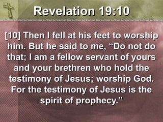 RReevveellaattiioonn 1199::1100 
[[1100]] TThheenn II ffeellll aatt hhiiss ffeeeett ttoo wwoorrsshhiipp 
hhiimm.. BBuutt hhee ssaaiidd ttoo mmee,, ““DDoo nnoott ddoo 
tthhaatt;; II aamm aa ffeellllooww sseerrvvaanntt ooff yyoouurrss 
aanndd yyoouurr bbrreetthhrreenn wwhhoo hhoolldd tthhee 
tteessttiimmoonnyy ooff JJeessuuss;; wwoorrsshhiipp GGoodd.. 
FFoorr tthhee tteessttiimmoonnyy ooff JJeessuuss iiss tthhee 
ssppiirriitt ooff pprroopphheeccyy..”” 
 