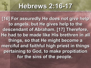 HHeebbrreewwss 22::1166-1177 
[[1166]] FFoorr aassssuurreeddllyy HHee ddooeess nnoott ggiivvee hheellpp 
ttoo aannggeellss,, bbuutt HHee ggiivveess hheellpp ttoo tthhee 
ddeesscceennddaanntt ooff AAbbrraahhaamm.. [[1177]] TThheerreeffoorree,, 
HHee hhaadd ttoo bbee mmaaddee lliikkee HHiiss bbrreetthhrreenn iinn aallll 
tthhiinnggss,, ssoo tthhaatt HHee mmiigghhtt bbeeccoommee aa 
mmeerrcciiffuull aanndd ffaaiitthhffuull hhiigghh pprriieesstt iinn tthhiinnggss 
ppeerrttaaiinniinngg ttoo GGoodd,, ttoo mmaakkee pprrooppiittiiaattiioonn 
ffoorr tthhee ssiinnss ooff tthhee ppeeooppllee.. 
 