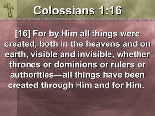 CCoolloossssiiaannss 11::1166 
[[1166]] FFoorr bbyy HHiimm aallll tthhiinnggss wweerree 
ccrreeaatteedd,, bbootthh iinn tthhee hheeaavveennss aanndd oonn 
eeaarrtthh,, vviissiibbllee aanndd iinnvviissiibbllee,, wwhheetthheerr 
tthhrroonneess oorr ddoommiinniioonnss oorr rruulleerrss oorr 
aauutthhoorriittiieess——aallll tthhiinnggss hhaavvee bbeeeenn 
ccrreeaatteedd tthhrroouugghh HHiimm aanndd ffoorr HHiimm.. 
 