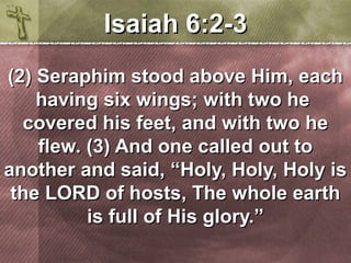 IIssaaiiaahh 66::22-33 
((22)) SSeerraapphhiimm ssttoooodd aabboovvee HHiimm,, eeaacchh 
hhaavviinngg ssiixx wwiinnggss;; wwiitthh ttwwoo hhee 
ccoovveerreedd hhiiss ffeeeett,, aanndd wwiitthh ttwwoo hhee 
fflleeww.. ((33)) AAnndd oonnee ccaalllleedd oouutt ttoo 
aannootthheerr aanndd ssaaiidd,, ““HHoollyy,, HHoollyy,, HHoollyy iiss 
tthhee LLOORRDD ooff hhoossttss,, TThhee wwhhoollee eeaarrtthh 
iiss ffuullll ooff HHiiss gglloorryy..”” 
 