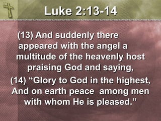 LLuukkee 22::1133-1144 
((1133)) AAnndd ssuuddddeennllyy tthheerree 
aappppeeaarreedd wwiitthh tthhee aannggeell aa 
mmuullttiittuuddee ooff tthhee hheeaavveennllyy hhoosstt 
pprraaiissiinngg GGoodd aanndd ssaayyiinngg,, 
((1144)) ““GGlloorryy ttoo GGoodd iinn tthhee hhiigghheesstt,, 
AAnndd oonn eeaarrtthh ppeeaaccee aammoonngg mmeenn 
wwiitthh wwhhoomm HHee iiss pplleeaasseedd..”” 
 