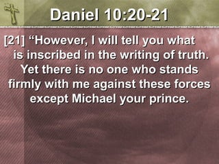 DDaanniieell 1100::2200--2211 
[[2211]] ““HHoowweevveerr,, II wwiillll tteellll yyoouu wwhhaatt 
iiss iinnssccrriibbeedd iinn tthhee wwrriittiinngg ooff ttrruutthh.. 
YYeett tthheerree iiss nnoo oonnee wwhhoo ssttaannddss 
ffiirrmmllyy wwiitthh mmee aaggaaiinnsstt tthheessee ffoorrcceess 
eexxcceepptt MMiicchhaaeell yyoouurr pprriinnccee.. 
 