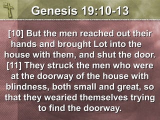 GGeenneessiiss 1199::1100--1133 
[[1100]] BBuutt tthhee mmeenn rreeaacchheedd oouutt tthheeiirr 
hhaannddss aanndd bbrroouugghhtt LLoott iinnttoo tthhee 
hhoouussee wwiitthh tthheemm,, aanndd sshhuutt tthhee ddoooorr.. 
[[1111]] TThheeyy ssttrruucckk tthhee mmeenn wwhhoo wweerree 
aatt tthhee ddoooorrwwaayy ooff tthhee hhoouussee wwiitthh 
bblliinnddnneessss,, bbootthh ssmmaallll aanndd ggrreeaatt,, ssoo 
tthhaatt tthheeyy wweeaarriieedd tthheemmsseellvveess ttrryyiinngg 
ttoo ffiinndd tthhee ddoooorrwwaayy.. 
 