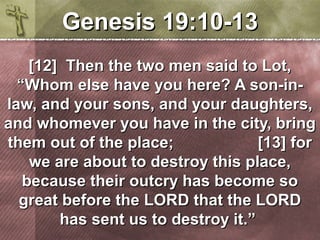 GGeenneessiiss 1199::1100--1133 
[[1122]] TThheenn tthhee ttwwoo mmeenn ssaaiidd ttoo LLoott,, 
““WWhhoomm eellssee hhaavvee yyoouu hheerree?? AA ssoonn--iinn-- 
llaaww,, aanndd yyoouurr ssoonnss,, aanndd yyoouurr ddaauugghhtteerrss,, 
aanndd wwhhoommeevveerr yyoouu hhaavvee iinn tthhee cciittyy,, bbrriinngg 
tthheemm oouutt ooff tthhee ppllaaccee;; [[1133]] ffoorr 
wwee aarree aabboouutt ttoo ddeessttrrooyy tthhiiss ppllaaccee,, 
bbeeccaauussee tthheeiirr oouuttccrryy hhaass bbeeccoommee ssoo 
ggrreeaatt bbeeffoorree tthhee LLOORRDD tthhaatt tthhee LLOORRDD 
hhaass sseenntt uuss ttoo ddeessttrrooyy iitt..”” 
 