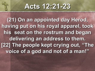 AAccttss 1122::2211--2233 
((2211)) OOnn aann aappppooiinntteedd ddaayy HHeerroodd,, 
hhaavviinngg ppuutt oonn hhiiss rrooyyaall aappppaarreell,, ttooookk 
hhiiss sseeaatt oonn tthhee rroossttrruumm aanndd bbeeggaann 
ddeelliivveerriinngg aann aaddddrreessss ttoo tthheemm.. 
[[2222]] TThhee ppeeooppllee kkeepptt ccrryyiinngg oouutt,, ““TThhee 
vvooiiccee ooff aa ggoodd aanndd nnoott ooff aa mmaann!!”” 
 