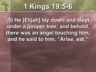 11 KKiinnggss 1199::55--66 
((55)) HHee [[EElliijjaahh]] llaayy ddoowwnn aanndd sslleepptt 
uunnddeerr aa jjuunniippeerr ttrreeee;; aanndd bbeehhoolldd,, 
tthheerree wwaass aann aannggeell ttoouucchhiinngg hhiimm,, 
aanndd hhee ssaaiidd ttoo hhiimm,, ““AArriissee,, eeaatt..”” 
 