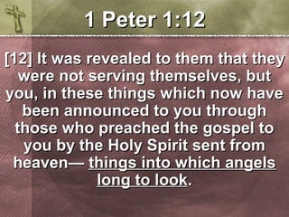 11 PPeetteerr 11::1122 
[[1122]] IItt wwaass rreevveeaalleedd ttoo tthheemm tthhaatt tthheeyy 
wweerree nnoott sseerrvviinngg tthheemmsseellvveess,, bbuutt 
yyoouu,, iinn tthheessee tthhiinnggss wwhhiicchh nnooww hhaavvee 
bbeeeenn aannnnoouunncceedd ttoo yyoouu tthhrroouugghh 
tthhoossee wwhhoo pprreeaacchheedd tthhee ggoossppeell ttoo 
yyoouu bbyy tthhee HHoollyy SSppiirriitt sseenntt ffrroomm 
hheeaavveenn—— tthhiinnggss iinnttoo wwhhiicchh aannggeellss 
lloonngg ttoo llooookk.. 
 