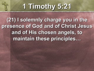 11 TTiimmootthhyy 55::2211 
((2211)) II ssoolleemmnnllyy cchhaarrggee yyoouu iinn tthhee 
pprreesseennccee ooff GGoodd aanndd ooff CChhrriisstt JJeessuuss 
aanndd ooff HHiiss cchhoosseenn aannggeellss,, ttoo 
mmaaiinnttaaiinn tthheessee pprriinncciipplleess…… 
 