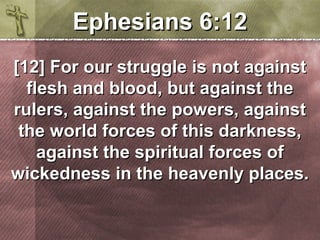 EEpphheessiiaannss 66::1122 
[[1122]] FFoorr oouurr ssttrruuggggllee iiss nnoott aaggaaiinnsstt 
fflleesshh aanndd bblloooodd,, bbuutt aaggaaiinnsstt tthhee 
rruulleerrss,, aaggaaiinnsstt tthhee ppoowweerrss,, aaggaaiinnsstt 
tthhee wwoorrlldd ffoorrcceess ooff tthhiiss ddaarrkknneessss,, 
aaggaaiinnsstt tthhee ssppiirriittuuaall ffoorrcceess ooff 
wwiicckkeeddnneessss iinn tthhee hheeaavveennllyy ppllaacceess.. 
 