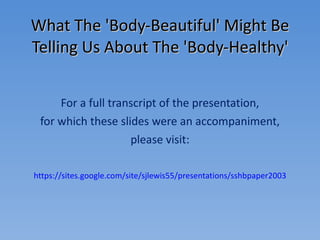 What The 'Body-Beautiful' Might Be Telling Us About The 'Body-Healthy' For a full transcript of the presentation, for which these slides were an accompaniment, please visit: https://sites.google.com/site/sjlewis55/presentations/sshbpaper2003 