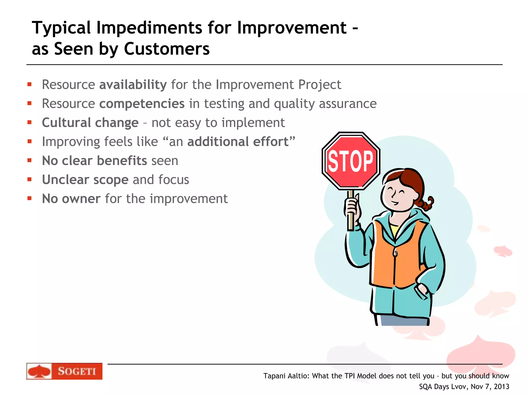 Typical Impediments for Improvement –
as Seen by Customers








Resource availability for the Improvement Project
Resource competencies in testing and quality assurance
Cultural change – not easy to implement
Improving feels like “an additional effort”
No clear benefits seen
Unclear scope and focus
No owner for the improvement

Tapani Aaltio: What the TPI Model does not tell you – but you should know
SQA Days Lvov, Nov 7, 2013

 