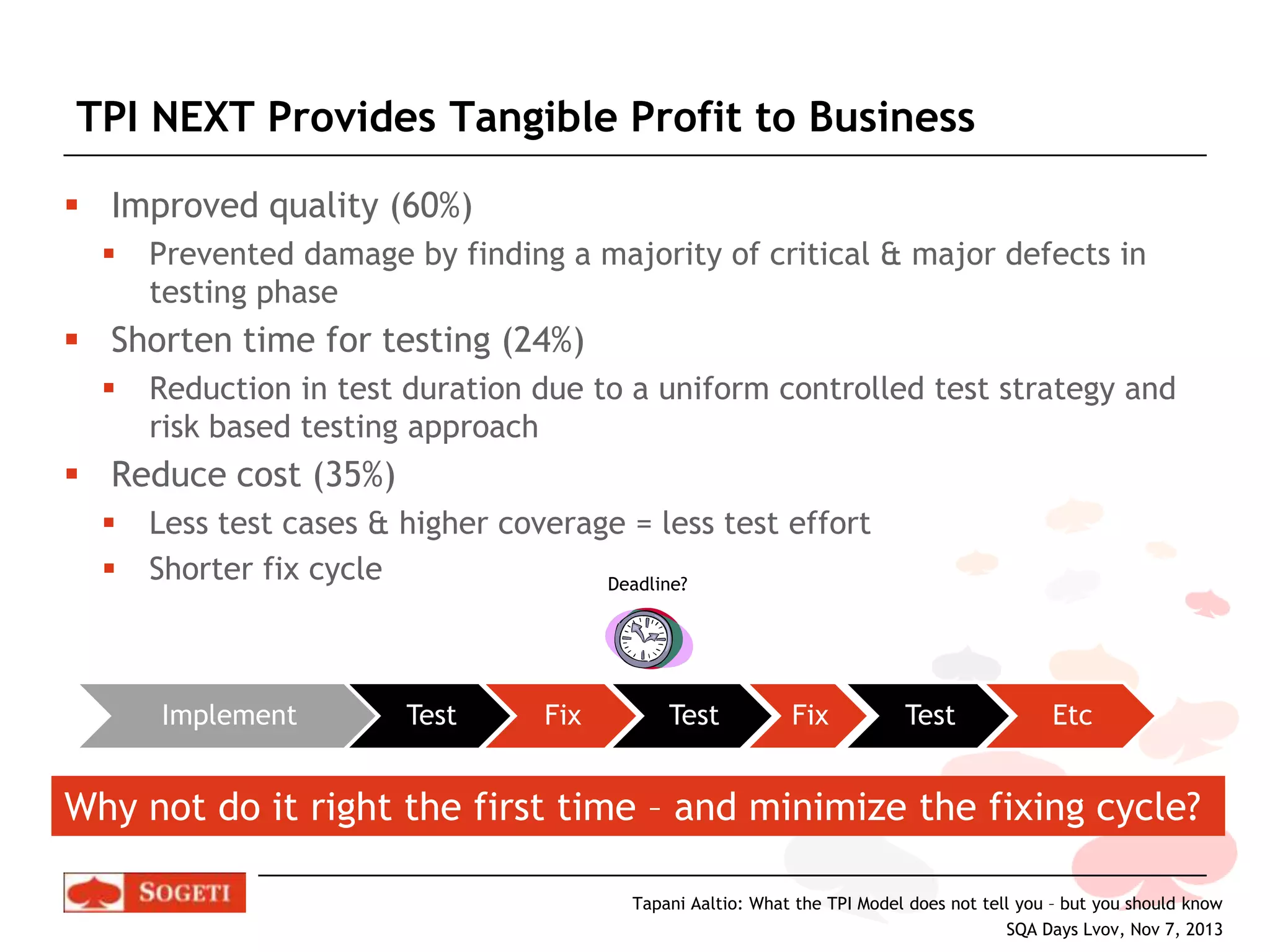 TPI NEXT Provides Tangible Profit to Business
 Improved quality (60%)


Prevented damage by finding a majority of critical & major defects in
testing phase

 Shorten time for testing (24%)


Reduction in test duration due to a uniform controlled test strategy and
risk based testing approach

 Reduce cost (35%)



Less test cases & higher coverage = less test effort
Shorter fix cycle
Deadline?

Implement

Test

Fix

Test

Fix

Test

Etc

Why not do it right the first time – and minimize the fixing cycle?
Tapani Aaltio: What the TPI Model does not tell you – but you should know
SQA Days Lvov, Nov 7, 2013

 